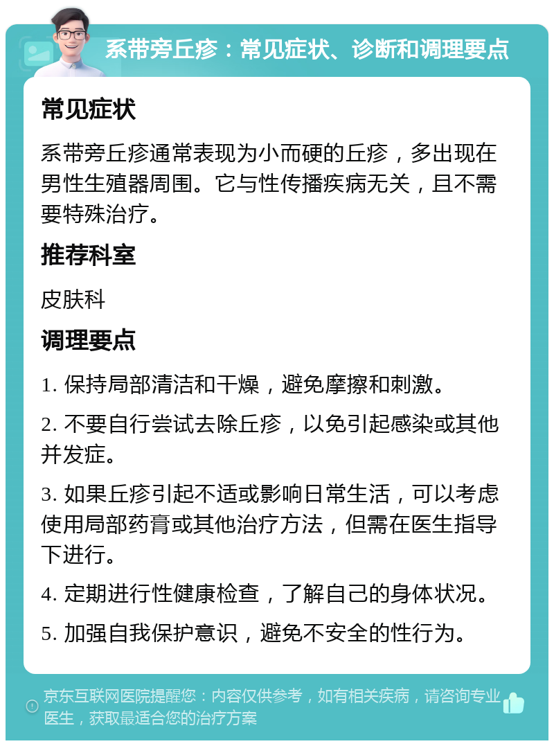 系带旁丘疹：常见症状、诊断和调理要点 常见症状 系带旁丘疹通常表现为小而硬的丘疹，多出现在男性生殖器周围。它与性传播疾病无关，且不需要特殊治疗。 推荐科室 皮肤科 调理要点 1. 保持局部清洁和干燥，避免摩擦和刺激。 2. 不要自行尝试去除丘疹，以免引起感染或其他并发症。 3. 如果丘疹引起不适或影响日常生活，可以考虑使用局部药膏或其他治疗方法，但需在医生指导下进行。 4. 定期进行性健康检查，了解自己的身体状况。 5. 加强自我保护意识，避免不安全的性行为。