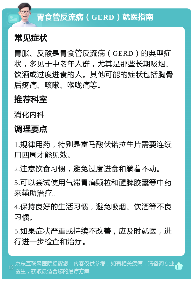 胃食管反流病（GERD）就医指南 常见症状 胃胀、反酸是胃食管反流病（GERD）的典型症状，多见于中老年人群，尤其是那些长期吸烟、饮酒或过度进食的人。其他可能的症状包括胸骨后疼痛、咳嗽、喉咙痛等。 推荐科室 消化内科 调理要点 1.规律用药，特别是富马酸伏诺拉生片需要连续用四周才能见效。 2.注意饮食习惯，避免过度进食和躺着不动。 3.可以尝试使用气滞胃痛颗粒和醒脾胶囊等中药来辅助治疗。 4.保持良好的生活习惯，避免吸烟、饮酒等不良习惯。 5.如果症状严重或持续不改善，应及时就医，进行进一步检查和治疗。