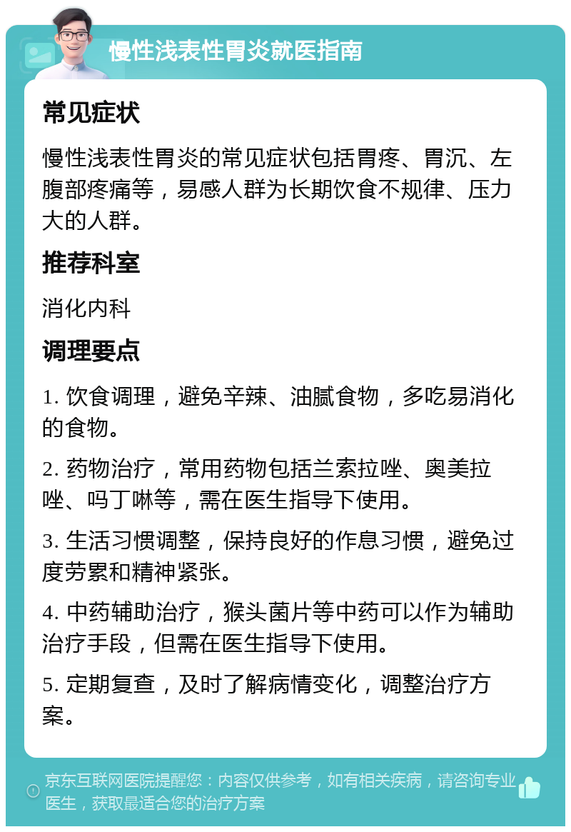 慢性浅表性胃炎就医指南 常见症状 慢性浅表性胃炎的常见症状包括胃疼、胃沉、左腹部疼痛等，易感人群为长期饮食不规律、压力大的人群。 推荐科室 消化内科 调理要点 1. 饮食调理，避免辛辣、油腻食物，多吃易消化的食物。 2. 药物治疗，常用药物包括兰索拉唑、奥美拉唑、吗丁啉等，需在医生指导下使用。 3. 生活习惯调整，保持良好的作息习惯，避免过度劳累和精神紧张。 4. 中药辅助治疗，猴头菌片等中药可以作为辅助治疗手段，但需在医生指导下使用。 5. 定期复查，及时了解病情变化，调整治疗方案。