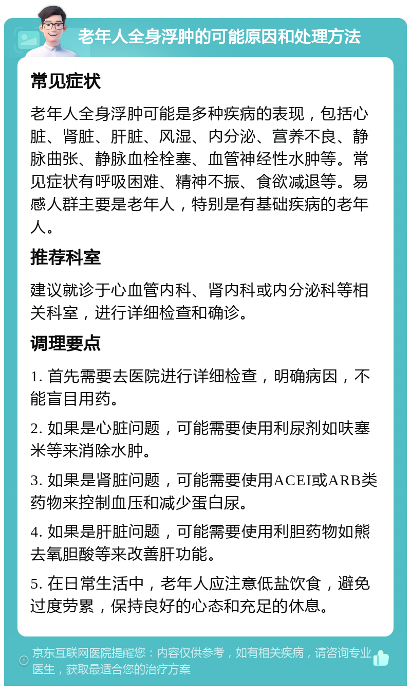 老年人全身浮肿的可能原因和处理方法 常见症状 老年人全身浮肿可能是多种疾病的表现，包括心脏、肾脏、肝脏、风湿、内分泌、营养不良、静脉曲张、静脉血栓栓塞、血管神经性水肿等。常见症状有呼吸困难、精神不振、食欲减退等。易感人群主要是老年人，特别是有基础疾病的老年人。 推荐科室 建议就诊于心血管内科、肾内科或内分泌科等相关科室，进行详细检查和确诊。 调理要点 1. 首先需要去医院进行详细检查，明确病因，不能盲目用药。 2. 如果是心脏问题，可能需要使用利尿剂如呋塞米等来消除水肿。 3. 如果是肾脏问题，可能需要使用ACEI或ARB类药物来控制血压和减少蛋白尿。 4. 如果是肝脏问题，可能需要使用利胆药物如熊去氧胆酸等来改善肝功能。 5. 在日常生活中，老年人应注意低盐饮食，避免过度劳累，保持良好的心态和充足的休息。