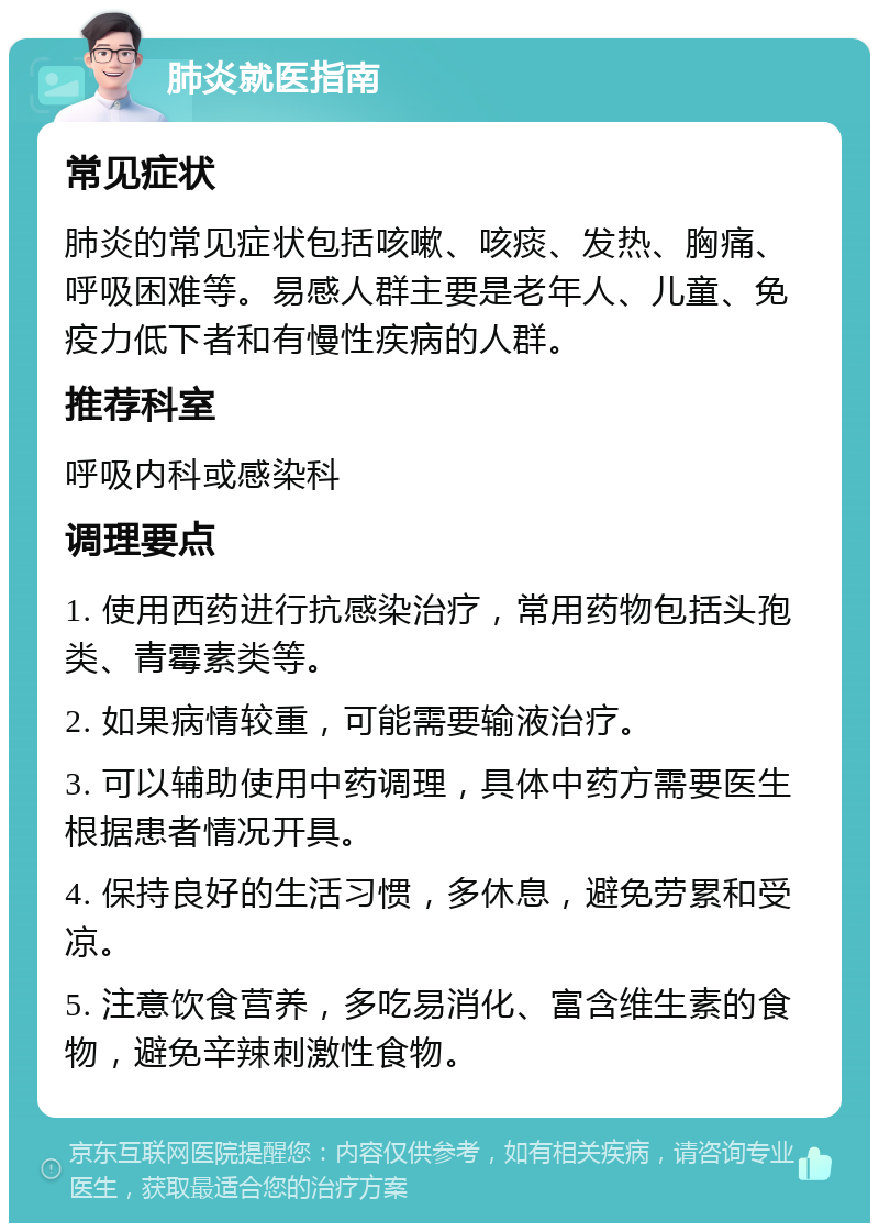 肺炎就医指南 常见症状 肺炎的常见症状包括咳嗽、咳痰、发热、胸痛、呼吸困难等。易感人群主要是老年人、儿童、免疫力低下者和有慢性疾病的人群。 推荐科室 呼吸内科或感染科 调理要点 1. 使用西药进行抗感染治疗，常用药物包括头孢类、青霉素类等。 2. 如果病情较重，可能需要输液治疗。 3. 可以辅助使用中药调理，具体中药方需要医生根据患者情况开具。 4. 保持良好的生活习惯，多休息，避免劳累和受凉。 5. 注意饮食营养，多吃易消化、富含维生素的食物，避免辛辣刺激性食物。