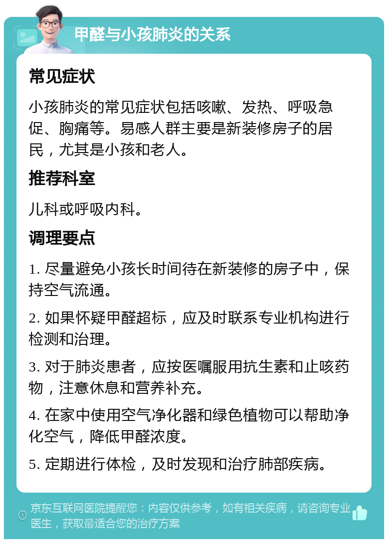 甲醛与小孩肺炎的关系 常见症状 小孩肺炎的常见症状包括咳嗽、发热、呼吸急促、胸痛等。易感人群主要是新装修房子的居民，尤其是小孩和老人。 推荐科室 儿科或呼吸内科。 调理要点 1. 尽量避免小孩长时间待在新装修的房子中，保持空气流通。 2. 如果怀疑甲醛超标，应及时联系专业机构进行检测和治理。 3. 对于肺炎患者，应按医嘱服用抗生素和止咳药物，注意休息和营养补充。 4. 在家中使用空气净化器和绿色植物可以帮助净化空气，降低甲醛浓度。 5. 定期进行体检，及时发现和治疗肺部疾病。