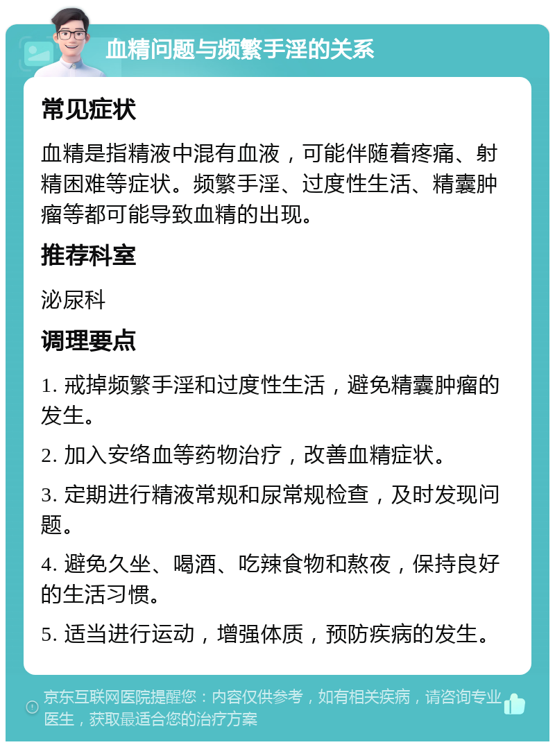 血精问题与频繁手淫的关系 常见症状 血精是指精液中混有血液，可能伴随着疼痛、射精困难等症状。频繁手淫、过度性生活、精囊肿瘤等都可能导致血精的出现。 推荐科室 泌尿科 调理要点 1. 戒掉频繁手淫和过度性生活，避免精囊肿瘤的发生。 2. 加入安络血等药物治疗，改善血精症状。 3. 定期进行精液常规和尿常规检查，及时发现问题。 4. 避免久坐、喝酒、吃辣食物和熬夜，保持良好的生活习惯。 5. 适当进行运动，增强体质，预防疾病的发生。