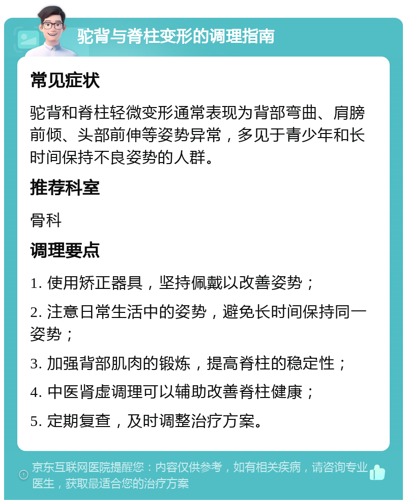 驼背与脊柱变形的调理指南 常见症状 驼背和脊柱轻微变形通常表现为背部弯曲、肩膀前倾、头部前伸等姿势异常，多见于青少年和长时间保持不良姿势的人群。 推荐科室 骨科 调理要点 1. 使用矫正器具，坚持佩戴以改善姿势； 2. 注意日常生活中的姿势，避免长时间保持同一姿势； 3. 加强背部肌肉的锻炼，提高脊柱的稳定性； 4. 中医肾虚调理可以辅助改善脊柱健康； 5. 定期复查，及时调整治疗方案。