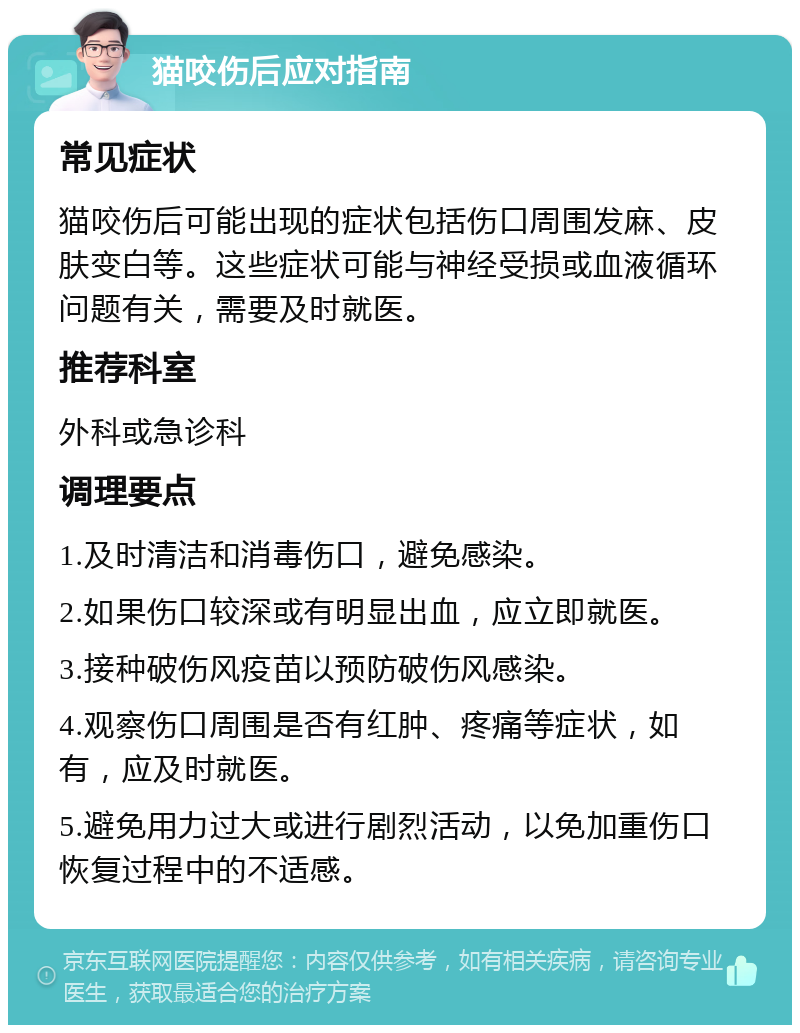 猫咬伤后应对指南 常见症状 猫咬伤后可能出现的症状包括伤口周围发麻、皮肤变白等。这些症状可能与神经受损或血液循环问题有关，需要及时就医。 推荐科室 外科或急诊科 调理要点 1.及时清洁和消毒伤口，避免感染。 2.如果伤口较深或有明显出血，应立即就医。 3.接种破伤风疫苗以预防破伤风感染。 4.观察伤口周围是否有红肿、疼痛等症状，如有，应及时就医。 5.避免用力过大或进行剧烈活动，以免加重伤口恢复过程中的不适感。