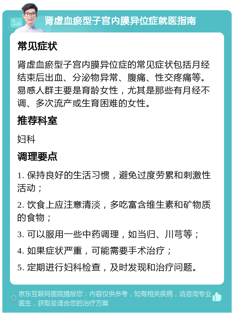 肾虚血瘀型子宫内膜异位症就医指南 常见症状 肾虚血瘀型子宫内膜异位症的常见症状包括月经结束后出血、分泌物异常、腹痛、性交疼痛等。易感人群主要是育龄女性，尤其是那些有月经不调、多次流产或生育困难的女性。 推荐科室 妇科 调理要点 1. 保持良好的生活习惯，避免过度劳累和刺激性活动； 2. 饮食上应注意清淡，多吃富含维生素和矿物质的食物； 3. 可以服用一些中药调理，如当归、川芎等； 4. 如果症状严重，可能需要手术治疗； 5. 定期进行妇科检查，及时发现和治疗问题。