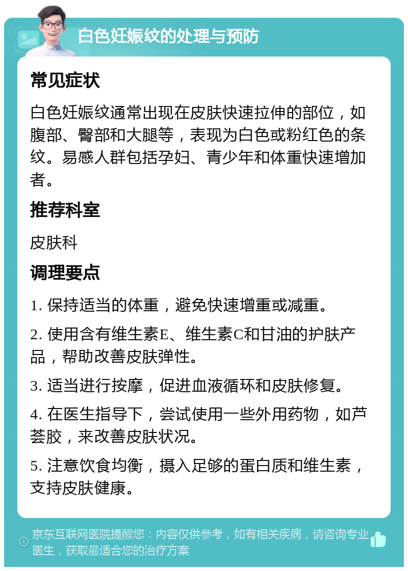 白色妊娠纹的处理与预防 常见症状 白色妊娠纹通常出现在皮肤快速拉伸的部位，如腹部、臀部和大腿等，表现为白色或粉红色的条纹。易感人群包括孕妇、青少年和体重快速增加者。 推荐科室 皮肤科 调理要点 1. 保持适当的体重，避免快速增重或减重。 2. 使用含有维生素E、维生素C和甘油的护肤产品，帮助改善皮肤弹性。 3. 适当进行按摩，促进血液循环和皮肤修复。 4. 在医生指导下，尝试使用一些外用药物，如芦荟胶，来改善皮肤状况。 5. 注意饮食均衡，摄入足够的蛋白质和维生素，支持皮肤健康。