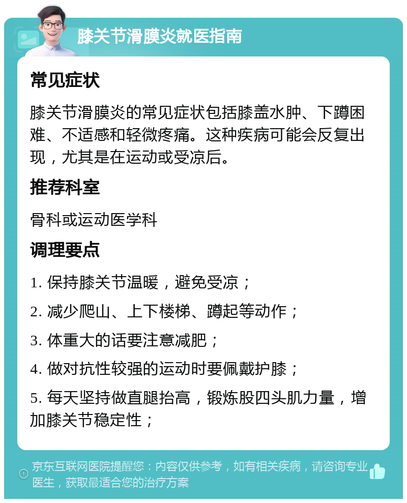 膝关节滑膜炎就医指南 常见症状 膝关节滑膜炎的常见症状包括膝盖水肿、下蹲困难、不适感和轻微疼痛。这种疾病可能会反复出现，尤其是在运动或受凉后。 推荐科室 骨科或运动医学科 调理要点 1. 保持膝关节温暖，避免受凉； 2. 减少爬山、上下楼梯、蹲起等动作； 3. 体重大的话要注意减肥； 4. 做对抗性较强的运动时要佩戴护膝； 5. 每天坚持做直腿抬高，锻炼股四头肌力量，增加膝关节稳定性；