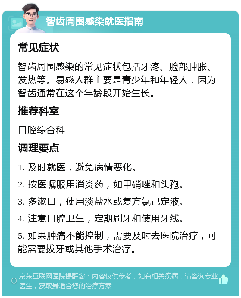 智齿周围感染就医指南 常见症状 智齿周围感染的常见症状包括牙疼、脸部肿胀、发热等。易感人群主要是青少年和年轻人，因为智齿通常在这个年龄段开始生长。 推荐科室 口腔综合科 调理要点 1. 及时就医，避免病情恶化。 2. 按医嘱服用消炎药，如甲硝唑和头孢。 3. 多漱口，使用淡盐水或复方氯己定液。 4. 注意口腔卫生，定期刷牙和使用牙线。 5. 如果肿痛不能控制，需要及时去医院治疗，可能需要拔牙或其他手术治疗。