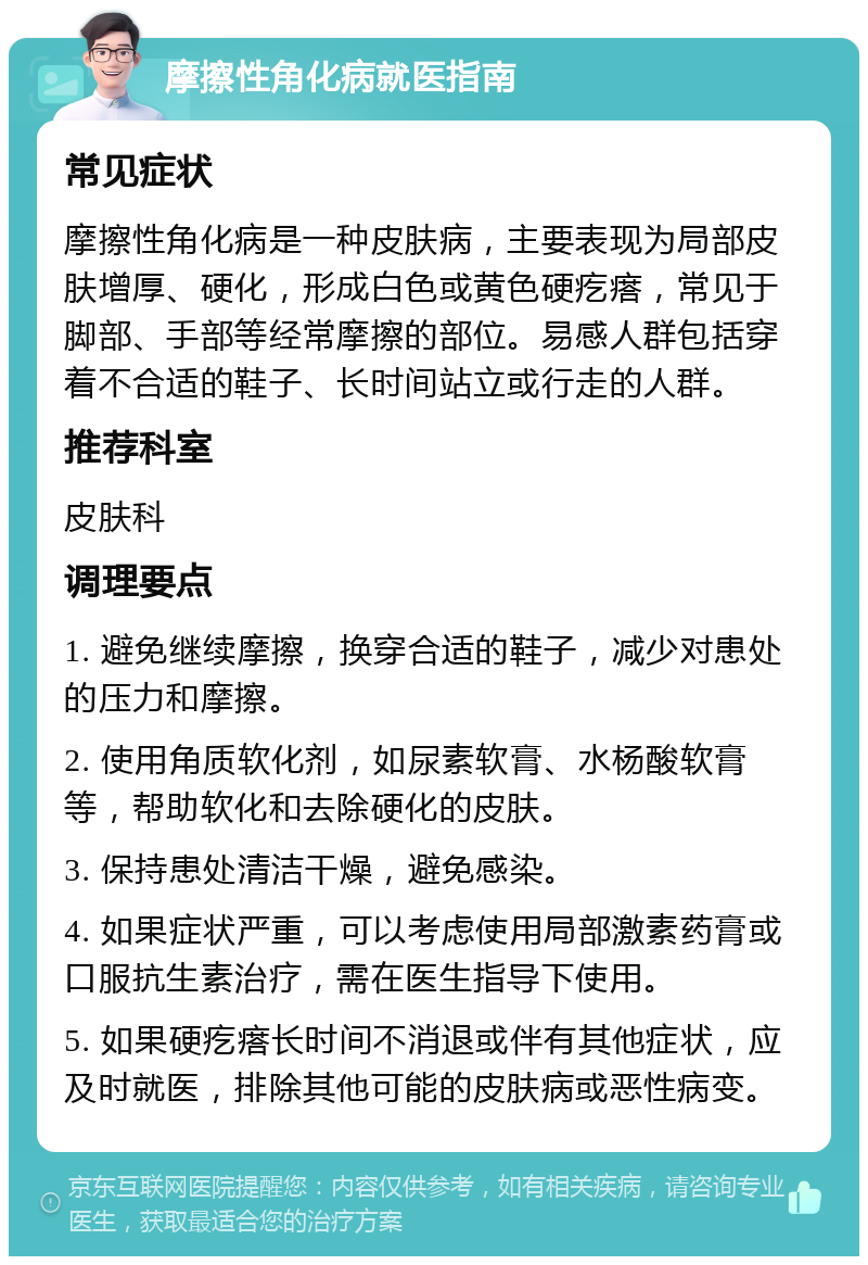 摩擦性角化病就医指南 常见症状 摩擦性角化病是一种皮肤病，主要表现为局部皮肤增厚、硬化，形成白色或黄色硬疙瘩，常见于脚部、手部等经常摩擦的部位。易感人群包括穿着不合适的鞋子、长时间站立或行走的人群。 推荐科室 皮肤科 调理要点 1. 避免继续摩擦，换穿合适的鞋子，减少对患处的压力和摩擦。 2. 使用角质软化剂，如尿素软膏、水杨酸软膏等，帮助软化和去除硬化的皮肤。 3. 保持患处清洁干燥，避免感染。 4. 如果症状严重，可以考虑使用局部激素药膏或口服抗生素治疗，需在医生指导下使用。 5. 如果硬疙瘩长时间不消退或伴有其他症状，应及时就医，排除其他可能的皮肤病或恶性病变。