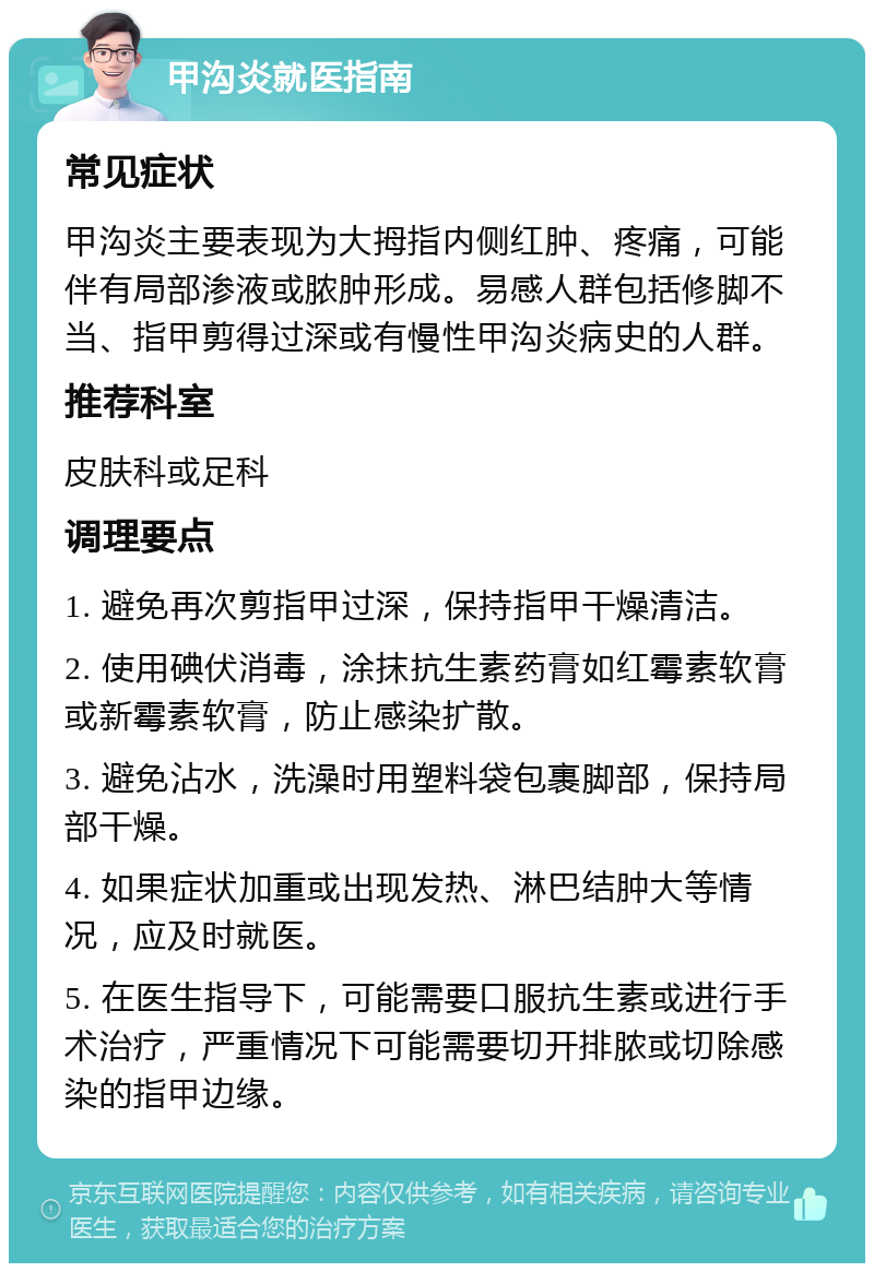 甲沟炎就医指南 常见症状 甲沟炎主要表现为大拇指内侧红肿、疼痛，可能伴有局部渗液或脓肿形成。易感人群包括修脚不当、指甲剪得过深或有慢性甲沟炎病史的人群。 推荐科室 皮肤科或足科 调理要点 1. 避免再次剪指甲过深，保持指甲干燥清洁。 2. 使用碘伏消毒，涂抹抗生素药膏如红霉素软膏或新霉素软膏，防止感染扩散。 3. 避免沾水，洗澡时用塑料袋包裹脚部，保持局部干燥。 4. 如果症状加重或出现发热、淋巴结肿大等情况，应及时就医。 5. 在医生指导下，可能需要口服抗生素或进行手术治疗，严重情况下可能需要切开排脓或切除感染的指甲边缘。