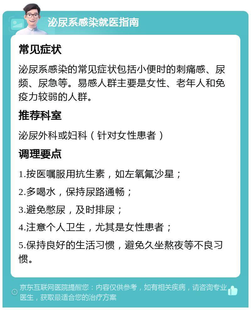 泌尿系感染就医指南 常见症状 泌尿系感染的常见症状包括小便时的刺痛感、尿频、尿急等。易感人群主要是女性、老年人和免疫力较弱的人群。 推荐科室 泌尿外科或妇科（针对女性患者） 调理要点 1.按医嘱服用抗生素，如左氧氟沙星； 2.多喝水，保持尿路通畅； 3.避免憋尿，及时排尿； 4.注意个人卫生，尤其是女性患者； 5.保持良好的生活习惯，避免久坐熬夜等不良习惯。