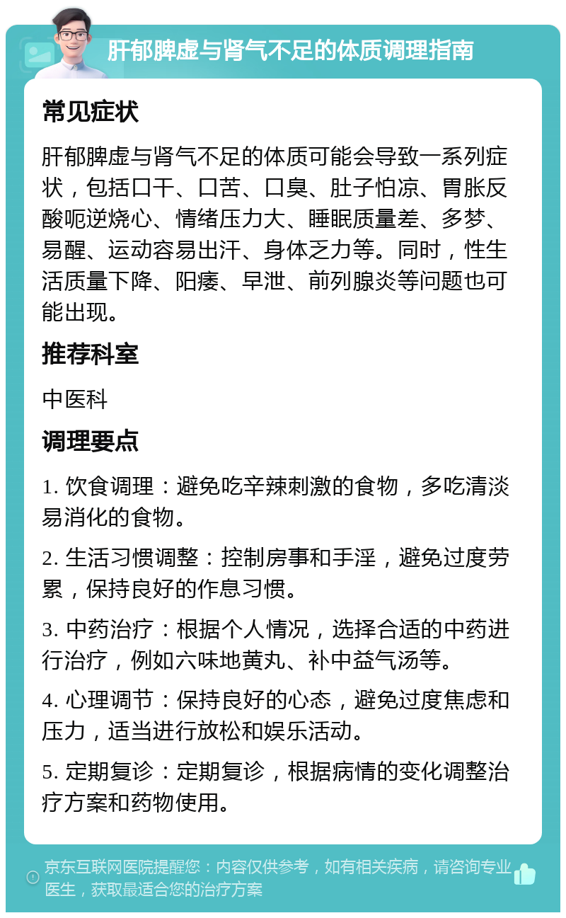 肝郁脾虚与肾气不足的体质调理指南 常见症状 肝郁脾虚与肾气不足的体质可能会导致一系列症状，包括口干、口苦、口臭、肚子怕凉、胃胀反酸呃逆烧心、情绪压力大、睡眠质量差、多梦、易醒、运动容易出汗、身体乏力等。同时，性生活质量下降、阳痿、早泄、前列腺炎等问题也可能出现。 推荐科室 中医科 调理要点 1. 饮食调理：避免吃辛辣刺激的食物，多吃清淡易消化的食物。 2. 生活习惯调整：控制房事和手淫，避免过度劳累，保持良好的作息习惯。 3. 中药治疗：根据个人情况，选择合适的中药进行治疗，例如六味地黄丸、补中益气汤等。 4. 心理调节：保持良好的心态，避免过度焦虑和压力，适当进行放松和娱乐活动。 5. 定期复诊：定期复诊，根据病情的变化调整治疗方案和药物使用。