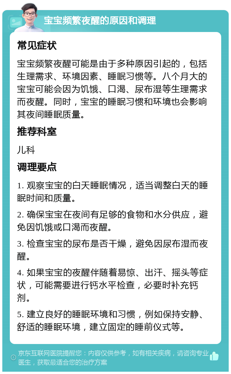 宝宝频繁夜醒的原因和调理 常见症状 宝宝频繁夜醒可能是由于多种原因引起的，包括生理需求、环境因素、睡眠习惯等。八个月大的宝宝可能会因为饥饿、口渴、尿布湿等生理需求而夜醒。同时，宝宝的睡眠习惯和环境也会影响其夜间睡眠质量。 推荐科室 儿科 调理要点 1. 观察宝宝的白天睡眠情况，适当调整白天的睡眠时间和质量。 2. 确保宝宝在夜间有足够的食物和水分供应，避免因饥饿或口渴而夜醒。 3. 检查宝宝的尿布是否干燥，避免因尿布湿而夜醒。 4. 如果宝宝的夜醒伴随着易惊、出汗、摇头等症状，可能需要进行钙水平检查，必要时补充钙剂。 5. 建立良好的睡眠环境和习惯，例如保持安静、舒适的睡眠环境，建立固定的睡前仪式等。