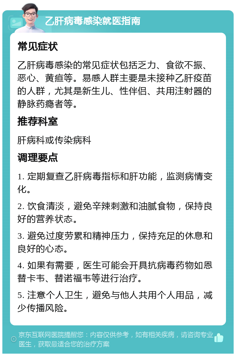 乙肝病毒感染就医指南 常见症状 乙肝病毒感染的常见症状包括乏力、食欲不振、恶心、黄疸等。易感人群主要是未接种乙肝疫苗的人群，尤其是新生儿、性伴侣、共用注射器的静脉药瘾者等。 推荐科室 肝病科或传染病科 调理要点 1. 定期复查乙肝病毒指标和肝功能，监测病情变化。 2. 饮食清淡，避免辛辣刺激和油腻食物，保持良好的营养状态。 3. 避免过度劳累和精神压力，保持充足的休息和良好的心态。 4. 如果有需要，医生可能会开具抗病毒药物如恩替卡韦、替诺福韦等进行治疗。 5. 注意个人卫生，避免与他人共用个人用品，减少传播风险。