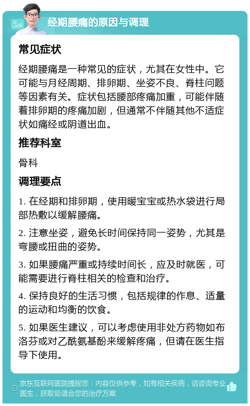 经期腰痛的原因与调理 常见症状 经期腰痛是一种常见的症状，尤其在女性中。它可能与月经周期、排卵期、坐姿不良、脊柱问题等因素有关。症状包括腰部疼痛加重，可能伴随着排卵期的疼痛加剧，但通常不伴随其他不适症状如痛经或阴道出血。 推荐科室 骨科 调理要点 1. 在经期和排卵期，使用暖宝宝或热水袋进行局部热敷以缓解腰痛。 2. 注意坐姿，避免长时间保持同一姿势，尤其是弯腰或扭曲的姿势。 3. 如果腰痛严重或持续时间长，应及时就医，可能需要进行脊柱相关的检查和治疗。 4. 保持良好的生活习惯，包括规律的作息、适量的运动和均衡的饮食。 5. 如果医生建议，可以考虑使用非处方药物如布洛芬或对乙酰氨基酚来缓解疼痛，但请在医生指导下使用。