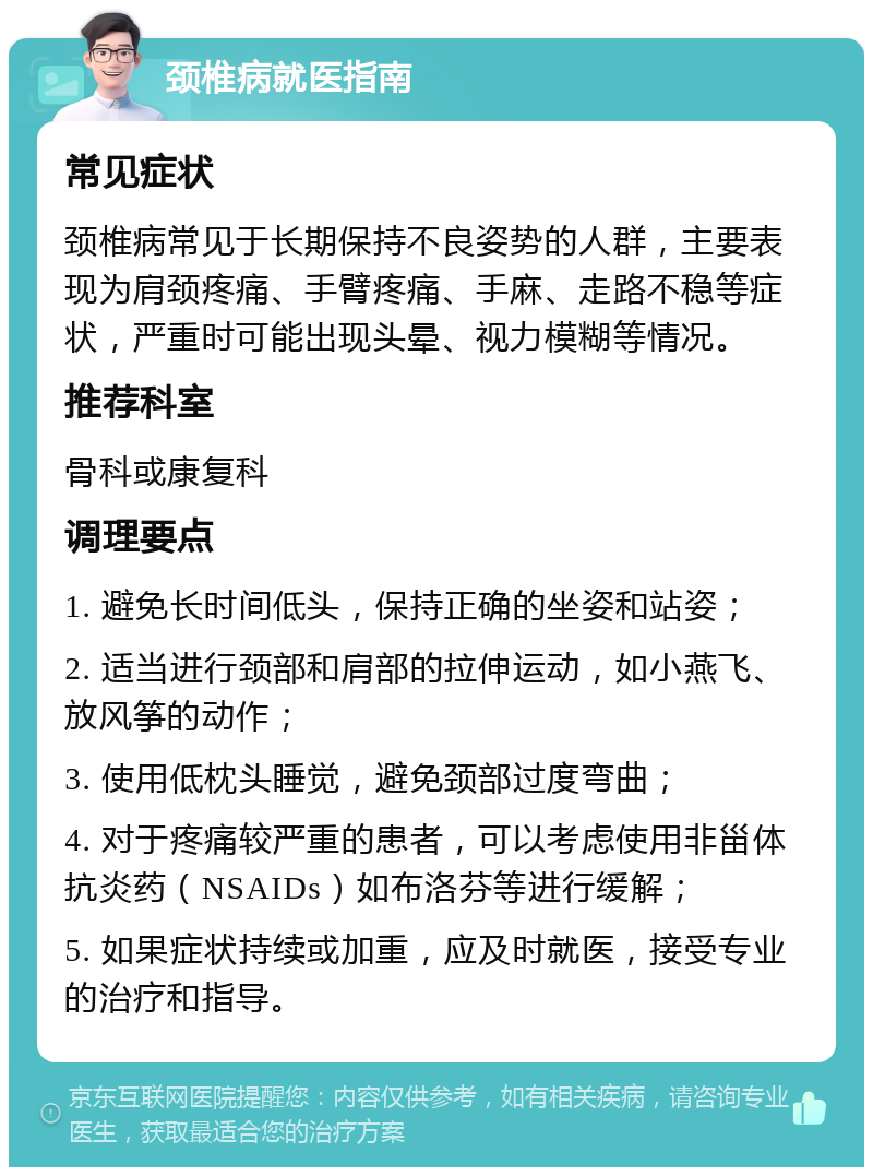 颈椎病就医指南 常见症状 颈椎病常见于长期保持不良姿势的人群，主要表现为肩颈疼痛、手臂疼痛、手麻、走路不稳等症状，严重时可能出现头晕、视力模糊等情况。 推荐科室 骨科或康复科 调理要点 1. 避免长时间低头，保持正确的坐姿和站姿； 2. 适当进行颈部和肩部的拉伸运动，如小燕飞、放风筝的动作； 3. 使用低枕头睡觉，避免颈部过度弯曲； 4. 对于疼痛较严重的患者，可以考虑使用非甾体抗炎药（NSAIDs）如布洛芬等进行缓解； 5. 如果症状持续或加重，应及时就医，接受专业的治疗和指导。