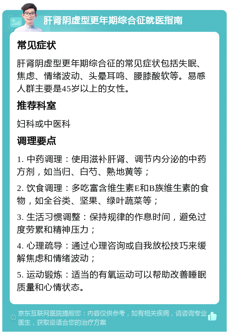 肝肾阴虚型更年期综合征就医指南 常见症状 肝肾阴虚型更年期综合征的常见症状包括失眠、焦虑、情绪波动、头晕耳鸣、腰膝酸软等。易感人群主要是45岁以上的女性。 推荐科室 妇科或中医科 调理要点 1. 中药调理：使用滋补肝肾、调节内分泌的中药方剂，如当归、白芍、熟地黄等； 2. 饮食调理：多吃富含维生素E和B族维生素的食物，如全谷类、坚果、绿叶蔬菜等； 3. 生活习惯调整：保持规律的作息时间，避免过度劳累和精神压力； 4. 心理疏导：通过心理咨询或自我放松技巧来缓解焦虑和情绪波动； 5. 运动锻炼：适当的有氧运动可以帮助改善睡眠质量和心情状态。