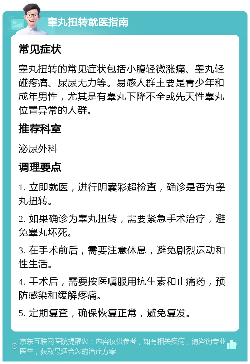 睾丸扭转就医指南 常见症状 睾丸扭转的常见症状包括小腹轻微涨痛、睾丸轻碰疼痛、尿尿无力等。易感人群主要是青少年和成年男性，尤其是有睾丸下降不全或先天性睾丸位置异常的人群。 推荐科室 泌尿外科 调理要点 1. 立即就医，进行阴囊彩超检查，确诊是否为睾丸扭转。 2. 如果确诊为睾丸扭转，需要紧急手术治疗，避免睾丸坏死。 3. 在手术前后，需要注意休息，避免剧烈运动和性生活。 4. 手术后，需要按医嘱服用抗生素和止痛药，预防感染和缓解疼痛。 5. 定期复查，确保恢复正常，避免复发。