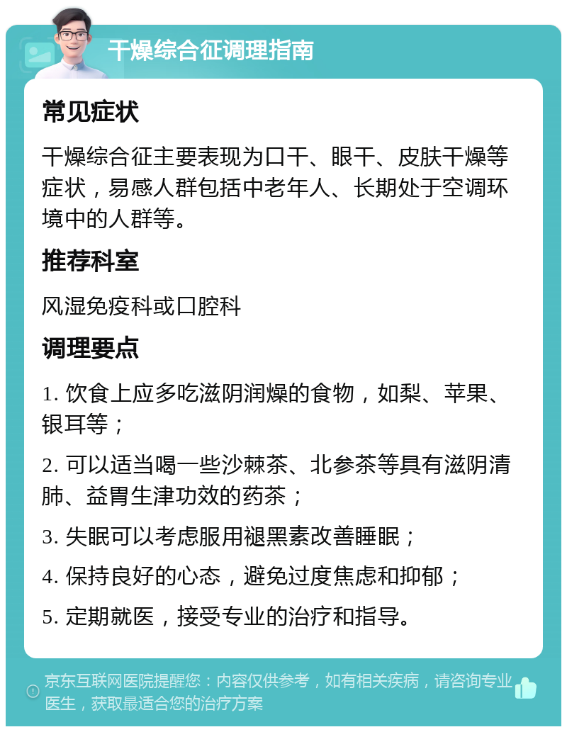 干燥综合征调理指南 常见症状 干燥综合征主要表现为口干、眼干、皮肤干燥等症状，易感人群包括中老年人、长期处于空调环境中的人群等。 推荐科室 风湿免疫科或口腔科 调理要点 1. 饮食上应多吃滋阴润燥的食物，如梨、苹果、银耳等； 2. 可以适当喝一些沙棘茶、北参茶等具有滋阴清肺、益胃生津功效的药茶； 3. 失眠可以考虑服用褪黑素改善睡眠； 4. 保持良好的心态，避免过度焦虑和抑郁； 5. 定期就医，接受专业的治疗和指导。