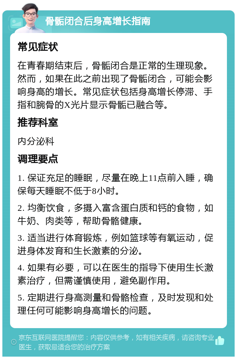 骨骺闭合后身高增长指南 常见症状 在青春期结束后，骨骺闭合是正常的生理现象。然而，如果在此之前出现了骨骺闭合，可能会影响身高的增长。常见症状包括身高增长停滞、手指和腕骨的X光片显示骨骺已融合等。 推荐科室 内分泌科 调理要点 1. 保证充足的睡眠，尽量在晚上11点前入睡，确保每天睡眠不低于8小时。 2. 均衡饮食，多摄入富含蛋白质和钙的食物，如牛奶、肉类等，帮助骨骼健康。 3. 适当进行体育锻炼，例如篮球等有氧运动，促进身体发育和生长激素的分泌。 4. 如果有必要，可以在医生的指导下使用生长激素治疗，但需谨慎使用，避免副作用。 5. 定期进行身高测量和骨骼检查，及时发现和处理任何可能影响身高增长的问题。