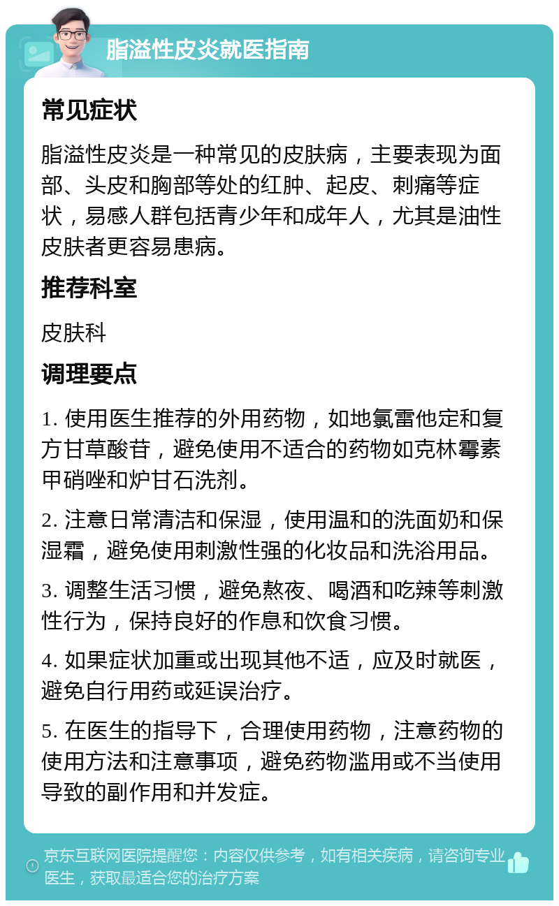 脂溢性皮炎就医指南 常见症状 脂溢性皮炎是一种常见的皮肤病，主要表现为面部、头皮和胸部等处的红肿、起皮、刺痛等症状，易感人群包括青少年和成年人，尤其是油性皮肤者更容易患病。 推荐科室 皮肤科 调理要点 1. 使用医生推荐的外用药物，如地氯雷他定和复方甘草酸苷，避免使用不适合的药物如克林霉素甲硝唑和炉甘石洗剂。 2. 注意日常清洁和保湿，使用温和的洗面奶和保湿霜，避免使用刺激性强的化妆品和洗浴用品。 3. 调整生活习惯，避免熬夜、喝酒和吃辣等刺激性行为，保持良好的作息和饮食习惯。 4. 如果症状加重或出现其他不适，应及时就医，避免自行用药或延误治疗。 5. 在医生的指导下，合理使用药物，注意药物的使用方法和注意事项，避免药物滥用或不当使用导致的副作用和并发症。