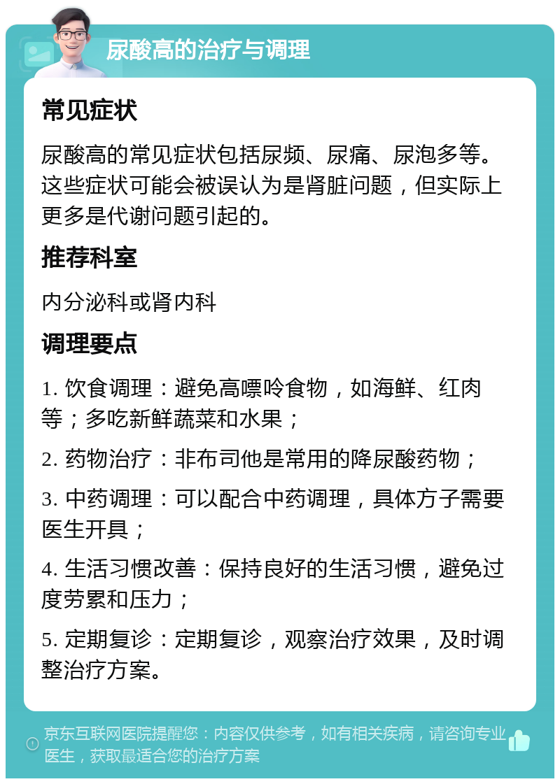 尿酸高的治疗与调理 常见症状 尿酸高的常见症状包括尿频、尿痛、尿泡多等。这些症状可能会被误认为是肾脏问题，但实际上更多是代谢问题引起的。 推荐科室 内分泌科或肾内科 调理要点 1. 饮食调理：避免高嘌呤食物，如海鲜、红肉等；多吃新鲜蔬菜和水果； 2. 药物治疗：非布司他是常用的降尿酸药物； 3. 中药调理：可以配合中药调理，具体方子需要医生开具； 4. 生活习惯改善：保持良好的生活习惯，避免过度劳累和压力； 5. 定期复诊：定期复诊，观察治疗效果，及时调整治疗方案。