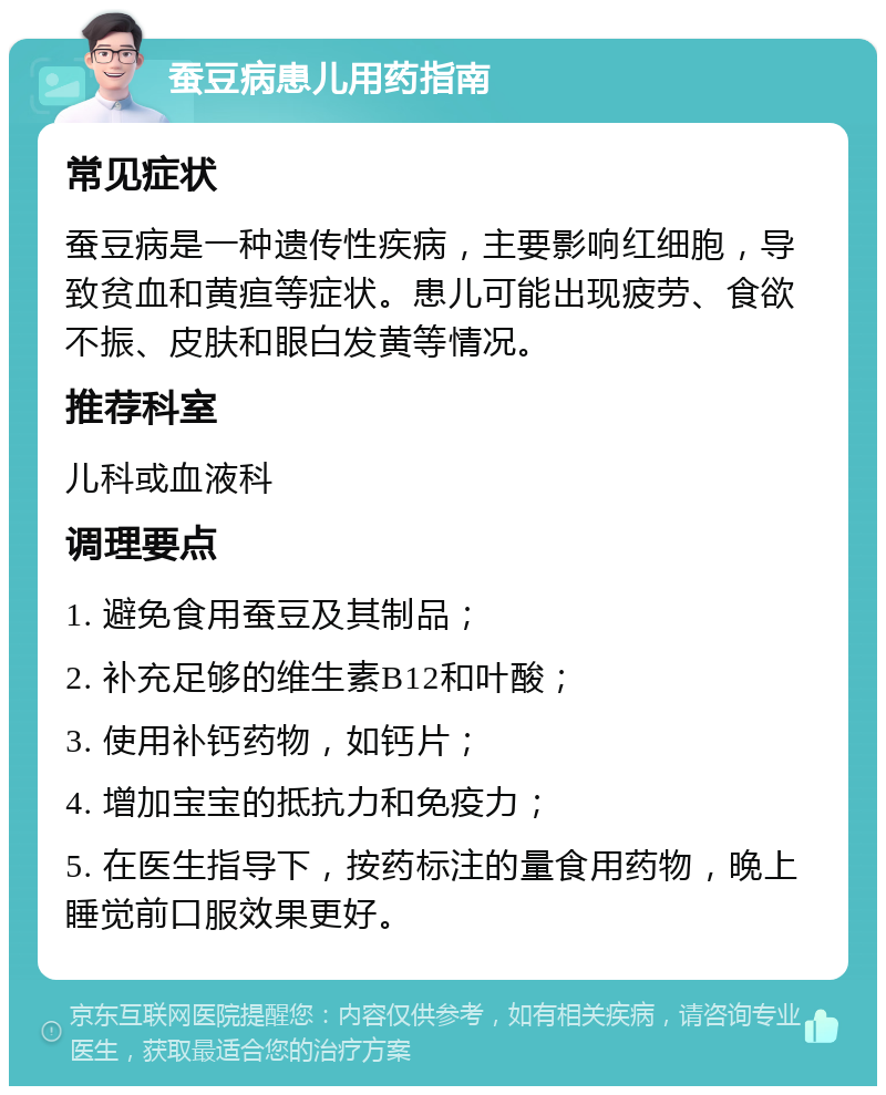 蚕豆病患儿用药指南 常见症状 蚕豆病是一种遗传性疾病，主要影响红细胞，导致贫血和黄疸等症状。患儿可能出现疲劳、食欲不振、皮肤和眼白发黄等情况。 推荐科室 儿科或血液科 调理要点 1. 避免食用蚕豆及其制品； 2. 补充足够的维生素B12和叶酸； 3. 使用补钙药物，如钙片； 4. 增加宝宝的抵抗力和免疫力； 5. 在医生指导下，按药标注的量食用药物，晚上睡觉前口服效果更好。