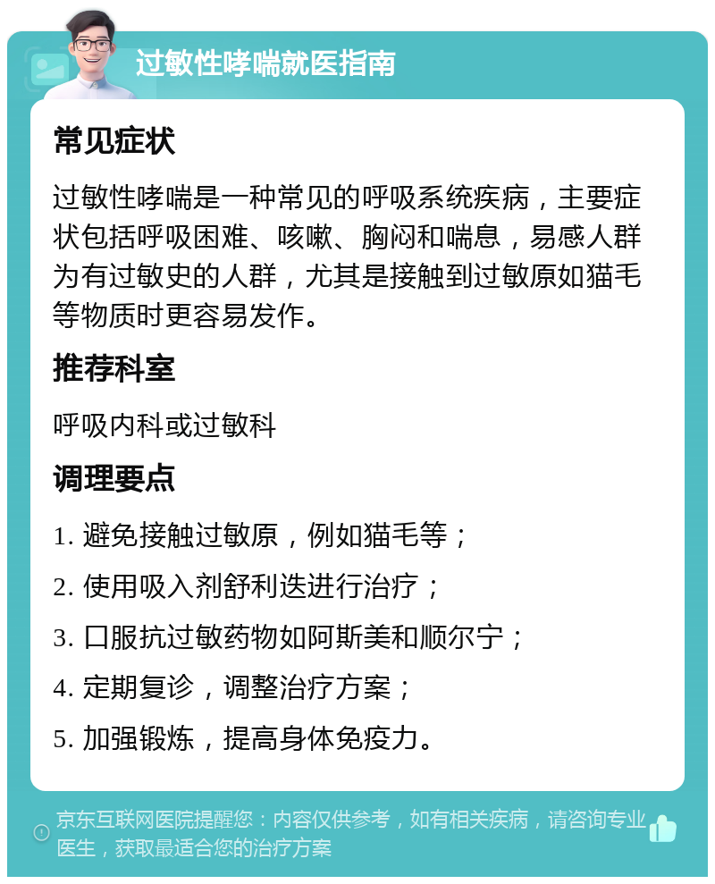 过敏性哮喘就医指南 常见症状 过敏性哮喘是一种常见的呼吸系统疾病，主要症状包括呼吸困难、咳嗽、胸闷和喘息，易感人群为有过敏史的人群，尤其是接触到过敏原如猫毛等物质时更容易发作。 推荐科室 呼吸内科或过敏科 调理要点 1. 避免接触过敏原，例如猫毛等； 2. 使用吸入剂舒利迭进行治疗； 3. 口服抗过敏药物如阿斯美和顺尔宁； 4. 定期复诊，调整治疗方案； 5. 加强锻炼，提高身体免疫力。