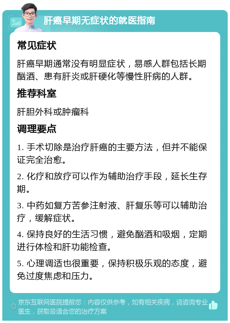 肝癌早期无症状的就医指南 常见症状 肝癌早期通常没有明显症状，易感人群包括长期酗酒、患有肝炎或肝硬化等慢性肝病的人群。 推荐科室 肝胆外科或肿瘤科 调理要点 1. 手术切除是治疗肝癌的主要方法，但并不能保证完全治愈。 2. 化疗和放疗可以作为辅助治疗手段，延长生存期。 3. 中药如复方苦参注射液、肝复乐等可以辅助治疗，缓解症状。 4. 保持良好的生活习惯，避免酗酒和吸烟，定期进行体检和肝功能检查。 5. 心理调适也很重要，保持积极乐观的态度，避免过度焦虑和压力。