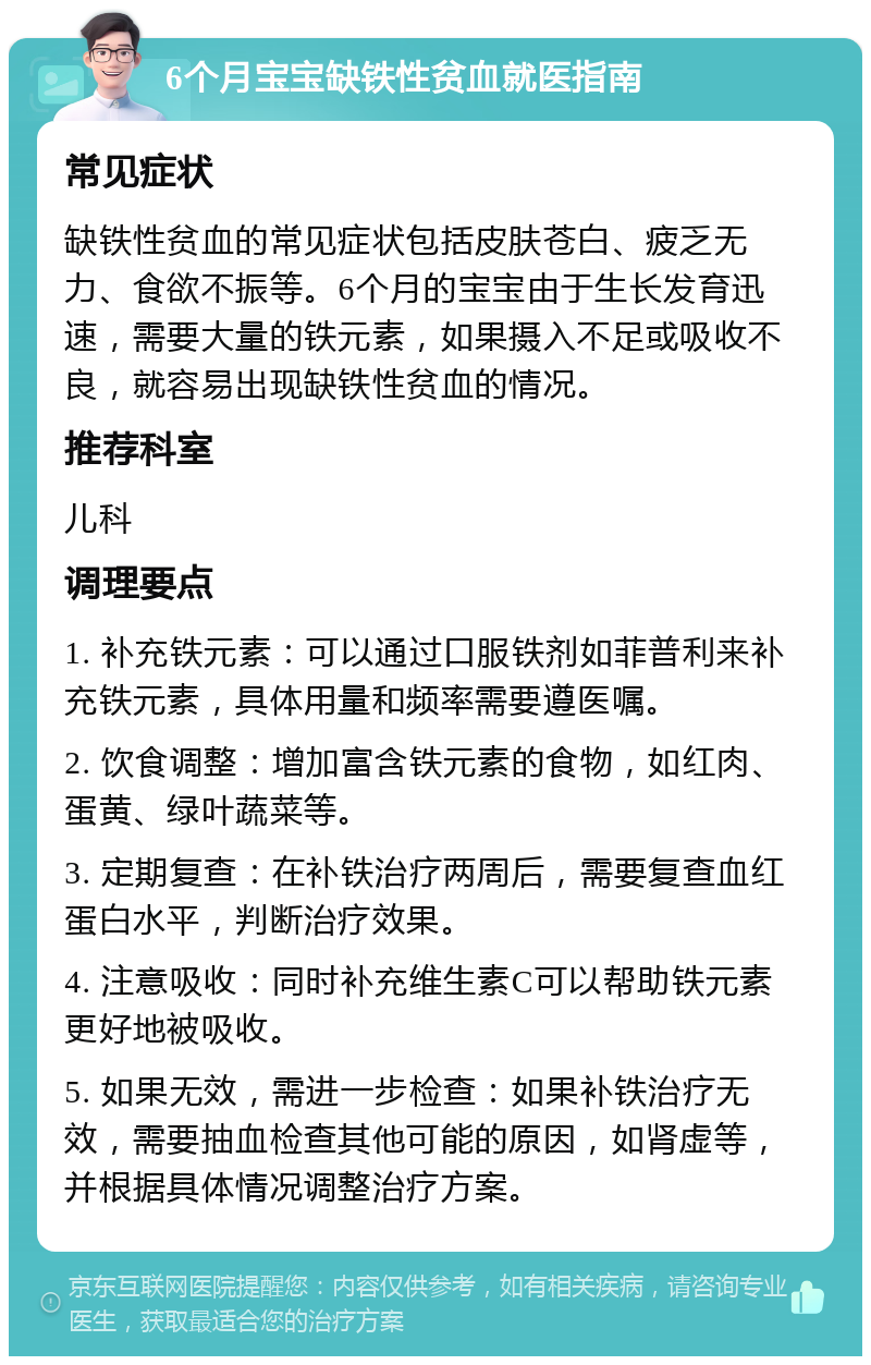 6个月宝宝缺铁性贫血就医指南 常见症状 缺铁性贫血的常见症状包括皮肤苍白、疲乏无力、食欲不振等。6个月的宝宝由于生长发育迅速，需要大量的铁元素，如果摄入不足或吸收不良，就容易出现缺铁性贫血的情况。 推荐科室 儿科 调理要点 1. 补充铁元素：可以通过口服铁剂如菲普利来补充铁元素，具体用量和频率需要遵医嘱。 2. 饮食调整：增加富含铁元素的食物，如红肉、蛋黄、绿叶蔬菜等。 3. 定期复查：在补铁治疗两周后，需要复查血红蛋白水平，判断治疗效果。 4. 注意吸收：同时补充维生素C可以帮助铁元素更好地被吸收。 5. 如果无效，需进一步检查：如果补铁治疗无效，需要抽血检查其他可能的原因，如肾虚等，并根据具体情况调整治疗方案。