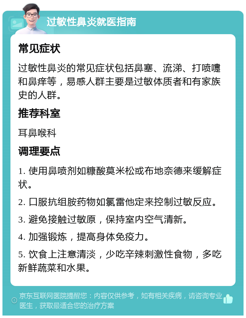 过敏性鼻炎就医指南 常见症状 过敏性鼻炎的常见症状包括鼻塞、流涕、打喷嚏和鼻痒等，易感人群主要是过敏体质者和有家族史的人群。 推荐科室 耳鼻喉科 调理要点 1. 使用鼻喷剂如糠酸莫米松或布地奈德来缓解症状。 2. 口服抗组胺药物如氯雷他定来控制过敏反应。 3. 避免接触过敏原，保持室内空气清新。 4. 加强锻炼，提高身体免疫力。 5. 饮食上注意清淡，少吃辛辣刺激性食物，多吃新鲜蔬菜和水果。