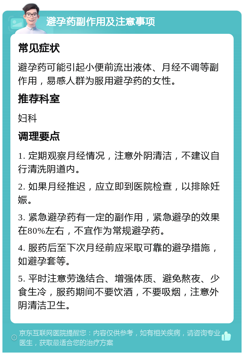 避孕药副作用及注意事项 常见症状 避孕药可能引起小便前流出液体、月经不调等副作用，易感人群为服用避孕药的女性。 推荐科室 妇科 调理要点 1. 定期观察月经情况，注意外阴清洁，不建议自行清洗阴道内。 2. 如果月经推迟，应立即到医院检查，以排除妊娠。 3. 紧急避孕药有一定的副作用，紧急避孕的效果在80%左右，不宜作为常规避孕药。 4. 服药后至下次月经前应采取可靠的避孕措施，如避孕套等。 5. 平时注意劳逸结合、增强体质、避免熬夜、少食生冷，服药期间不要饮酒，不要吸烟，注意外阴清洁卫生。