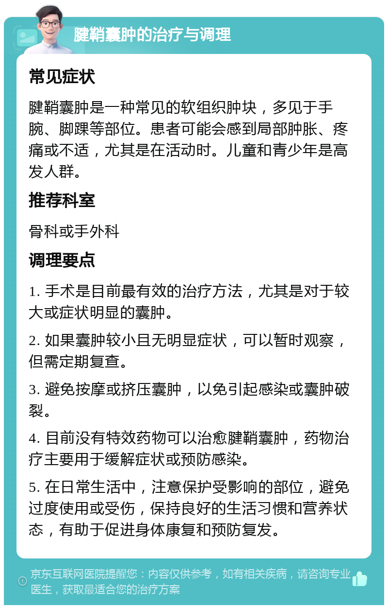 腱鞘囊肿的治疗与调理 常见症状 腱鞘囊肿是一种常见的软组织肿块，多见于手腕、脚踝等部位。患者可能会感到局部肿胀、疼痛或不适，尤其是在活动时。儿童和青少年是高发人群。 推荐科室 骨科或手外科 调理要点 1. 手术是目前最有效的治疗方法，尤其是对于较大或症状明显的囊肿。 2. 如果囊肿较小且无明显症状，可以暂时观察，但需定期复查。 3. 避免按摩或挤压囊肿，以免引起感染或囊肿破裂。 4. 目前没有特效药物可以治愈腱鞘囊肿，药物治疗主要用于缓解症状或预防感染。 5. 在日常生活中，注意保护受影响的部位，避免过度使用或受伤，保持良好的生活习惯和营养状态，有助于促进身体康复和预防复发。