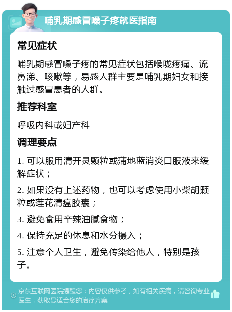 哺乳期感冒嗓子疼就医指南 常见症状 哺乳期感冒嗓子疼的常见症状包括喉咙疼痛、流鼻涕、咳嗽等，易感人群主要是哺乳期妇女和接触过感冒患者的人群。 推荐科室 呼吸内科或妇产科 调理要点 1. 可以服用清开灵颗粒或蒲地蓝消炎口服液来缓解症状； 2. 如果没有上述药物，也可以考虑使用小柴胡颗粒或莲花清瘟胶囊； 3. 避免食用辛辣油腻食物； 4. 保持充足的休息和水分摄入； 5. 注意个人卫生，避免传染给他人，特别是孩子。