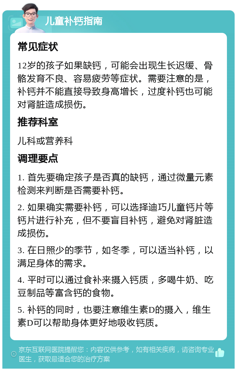 儿童补钙指南 常见症状 12岁的孩子如果缺钙，可能会出现生长迟缓、骨骼发育不良、容易疲劳等症状。需要注意的是，补钙并不能直接导致身高增长，过度补钙也可能对肾脏造成损伤。 推荐科室 儿科或营养科 调理要点 1. 首先要确定孩子是否真的缺钙，通过微量元素检测来判断是否需要补钙。 2. 如果确实需要补钙，可以选择迪巧儿童钙片等钙片进行补充，但不要盲目补钙，避免对肾脏造成损伤。 3. 在日照少的季节，如冬季，可以适当补钙，以满足身体的需求。 4. 平时可以通过食补来摄入钙质，多喝牛奶、吃豆制品等富含钙的食物。 5. 补钙的同时，也要注意维生素D的摄入，维生素D可以帮助身体更好地吸收钙质。