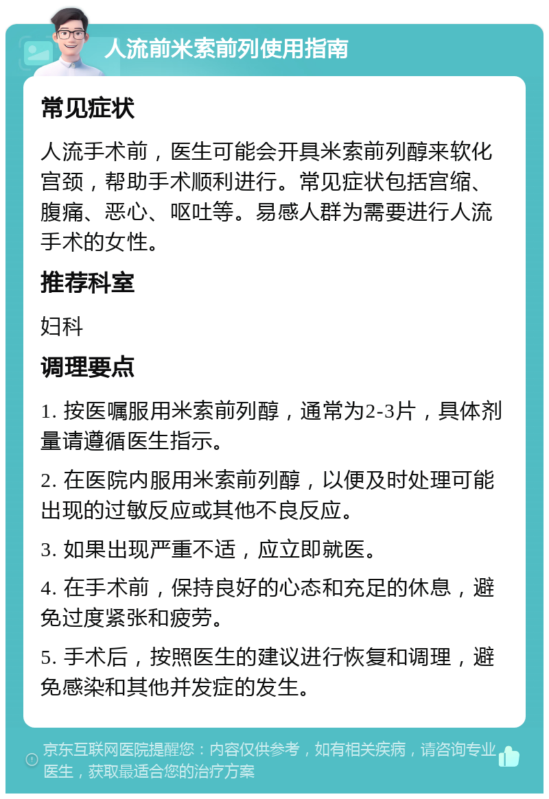 人流前米索前列使用指南 常见症状 人流手术前，医生可能会开具米索前列醇来软化宫颈，帮助手术顺利进行。常见症状包括宫缩、腹痛、恶心、呕吐等。易感人群为需要进行人流手术的女性。 推荐科室 妇科 调理要点 1. 按医嘱服用米索前列醇，通常为2-3片，具体剂量请遵循医生指示。 2. 在医院内服用米索前列醇，以便及时处理可能出现的过敏反应或其他不良反应。 3. 如果出现严重不适，应立即就医。 4. 在手术前，保持良好的心态和充足的休息，避免过度紧张和疲劳。 5. 手术后，按照医生的建议进行恢复和调理，避免感染和其他并发症的发生。