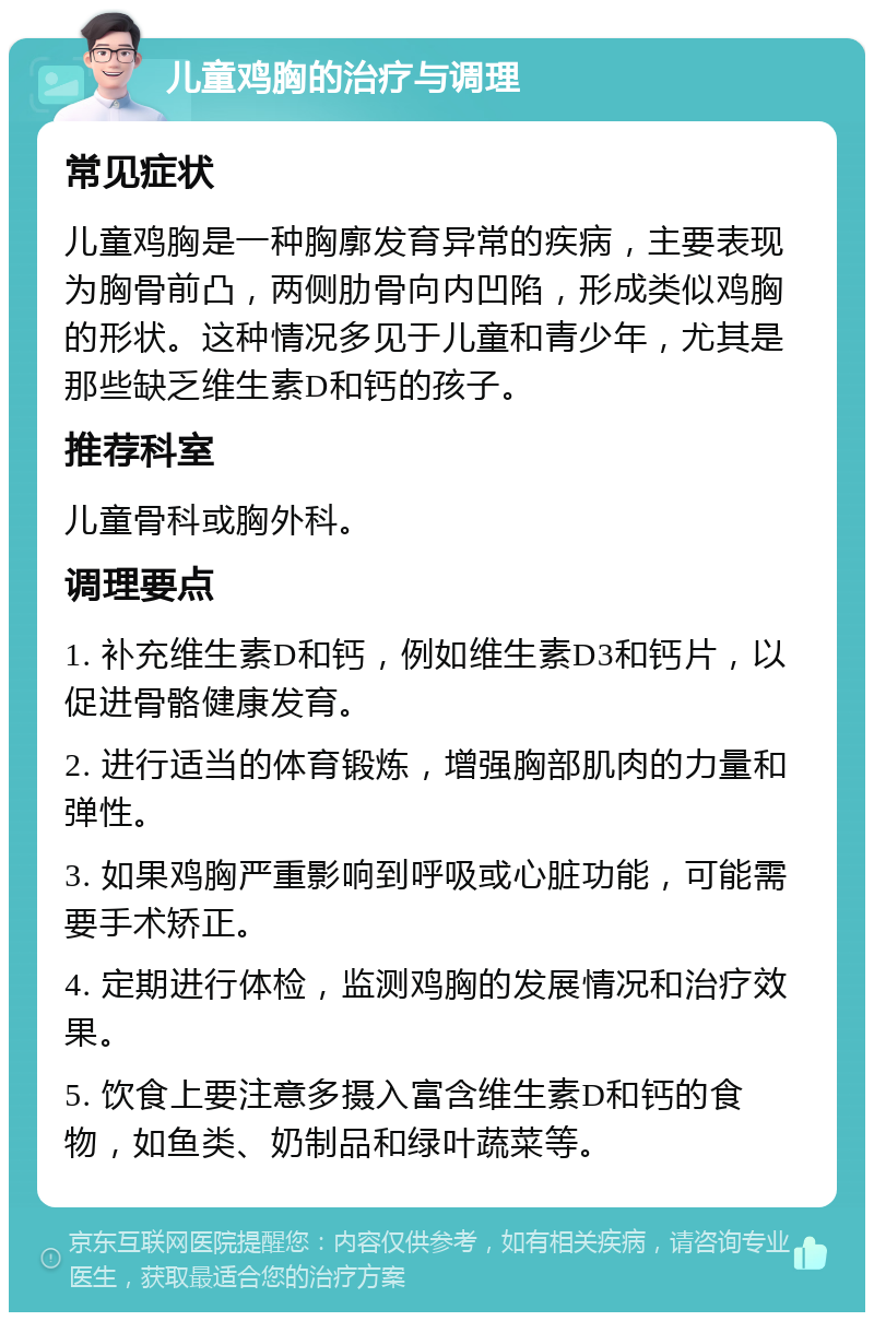 儿童鸡胸的治疗与调理 常见症状 儿童鸡胸是一种胸廓发育异常的疾病，主要表现为胸骨前凸，两侧肋骨向内凹陷，形成类似鸡胸的形状。这种情况多见于儿童和青少年，尤其是那些缺乏维生素D和钙的孩子。 推荐科室 儿童骨科或胸外科。 调理要点 1. 补充维生素D和钙，例如维生素D3和钙片，以促进骨骼健康发育。 2. 进行适当的体育锻炼，增强胸部肌肉的力量和弹性。 3. 如果鸡胸严重影响到呼吸或心脏功能，可能需要手术矫正。 4. 定期进行体检，监测鸡胸的发展情况和治疗效果。 5. 饮食上要注意多摄入富含维生素D和钙的食物，如鱼类、奶制品和绿叶蔬菜等。