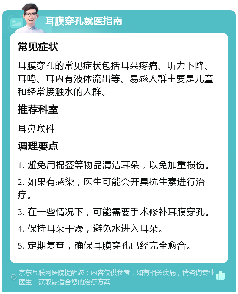 耳膜穿孔就医指南 常见症状 耳膜穿孔的常见症状包括耳朵疼痛、听力下降、耳鸣、耳内有液体流出等。易感人群主要是儿童和经常接触水的人群。 推荐科室 耳鼻喉科 调理要点 1. 避免用棉签等物品清洁耳朵，以免加重损伤。 2. 如果有感染，医生可能会开具抗生素进行治疗。 3. 在一些情况下，可能需要手术修补耳膜穿孔。 4. 保持耳朵干燥，避免水进入耳朵。 5. 定期复查，确保耳膜穿孔已经完全愈合。