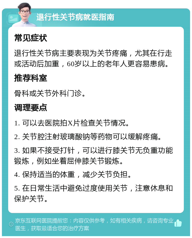 退行性关节病就医指南 常见症状 退行性关节病主要表现为关节疼痛，尤其在行走或活动后加重，60岁以上的老年人更容易患病。 推荐科室 骨科或关节外科门诊。 调理要点 1. 可以去医院拍X片检查关节情况。 2. 关节腔注射玻璃酸钠等药物可以缓解疼痛。 3. 如果不接受打针，可以进行膝关节无负重功能锻炼，例如坐着屈伸膝关节锻炼。 4. 保持适当的体重，减少关节负担。 5. 在日常生活中避免过度使用关节，注意休息和保护关节。