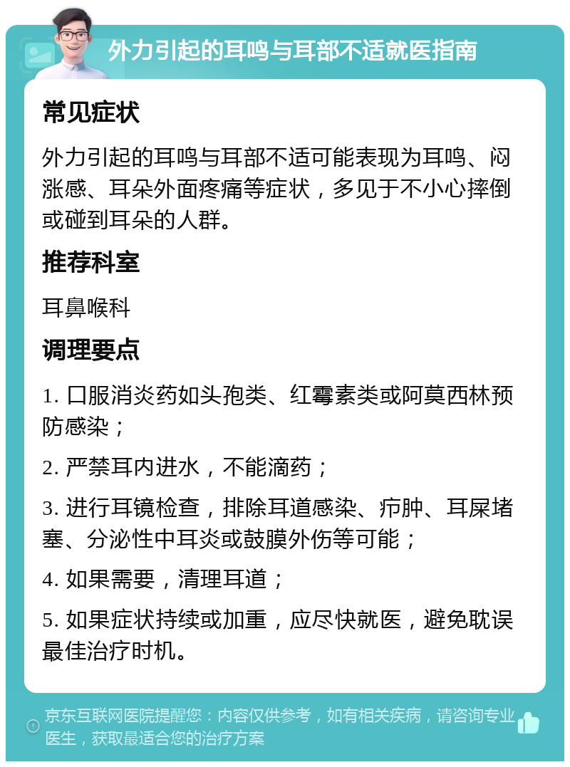 外力引起的耳鸣与耳部不适就医指南 常见症状 外力引起的耳鸣与耳部不适可能表现为耳鸣、闷涨感、耳朵外面疼痛等症状，多见于不小心摔倒或碰到耳朵的人群。 推荐科室 耳鼻喉科 调理要点 1. 口服消炎药如头孢类、红霉素类或阿莫西林预防感染； 2. 严禁耳内进水，不能滴药； 3. 进行耳镜检查，排除耳道感染、疖肿、耳屎堵塞、分泌性中耳炎或鼓膜外伤等可能； 4. 如果需要，清理耳道； 5. 如果症状持续或加重，应尽快就医，避免耽误最佳治疗时机。