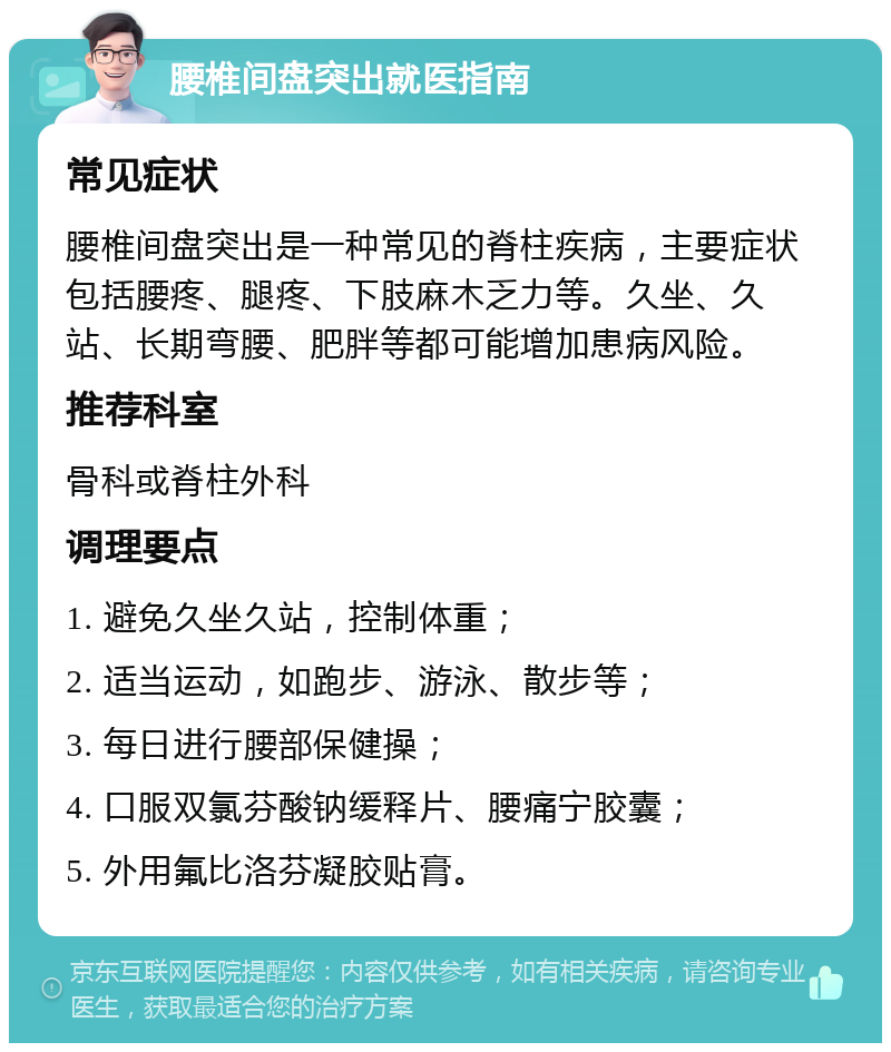 腰椎间盘突出就医指南 常见症状 腰椎间盘突出是一种常见的脊柱疾病，主要症状包括腰疼、腿疼、下肢麻木乏力等。久坐、久站、长期弯腰、肥胖等都可能增加患病风险。 推荐科室 骨科或脊柱外科 调理要点 1. 避免久坐久站，控制体重； 2. 适当运动，如跑步、游泳、散步等； 3. 每日进行腰部保健操； 4. 口服双氯芬酸钠缓释片、腰痛宁胶囊； 5. 外用氟比洛芬凝胶贴膏。