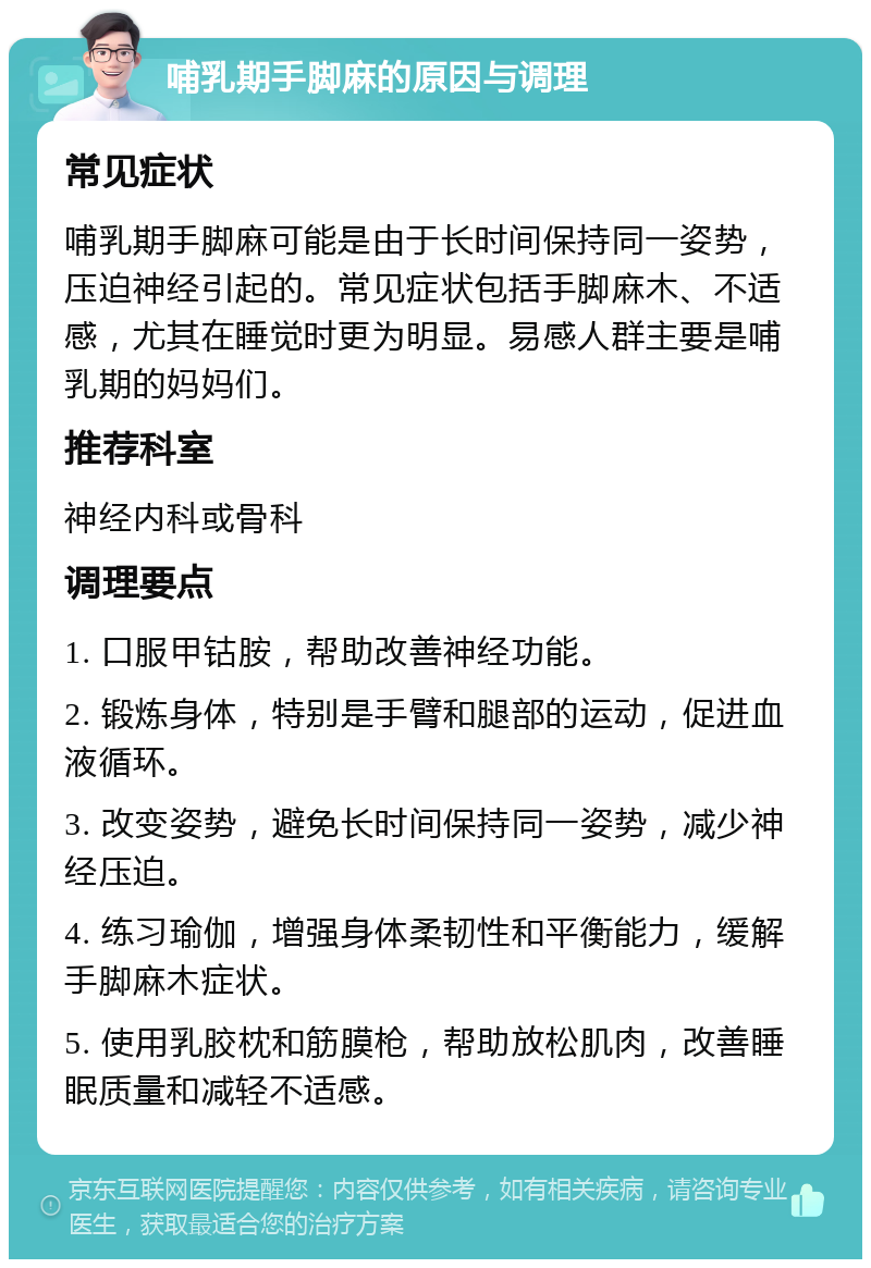 哺乳期手脚麻的原因与调理 常见症状 哺乳期手脚麻可能是由于长时间保持同一姿势，压迫神经引起的。常见症状包括手脚麻木、不适感，尤其在睡觉时更为明显。易感人群主要是哺乳期的妈妈们。 推荐科室 神经内科或骨科 调理要点 1. 口服甲钴胺，帮助改善神经功能。 2. 锻炼身体，特别是手臂和腿部的运动，促进血液循环。 3. 改变姿势，避免长时间保持同一姿势，减少神经压迫。 4. 练习瑜伽，增强身体柔韧性和平衡能力，缓解手脚麻木症状。 5. 使用乳胶枕和筋膜枪，帮助放松肌肉，改善睡眠质量和减轻不适感。