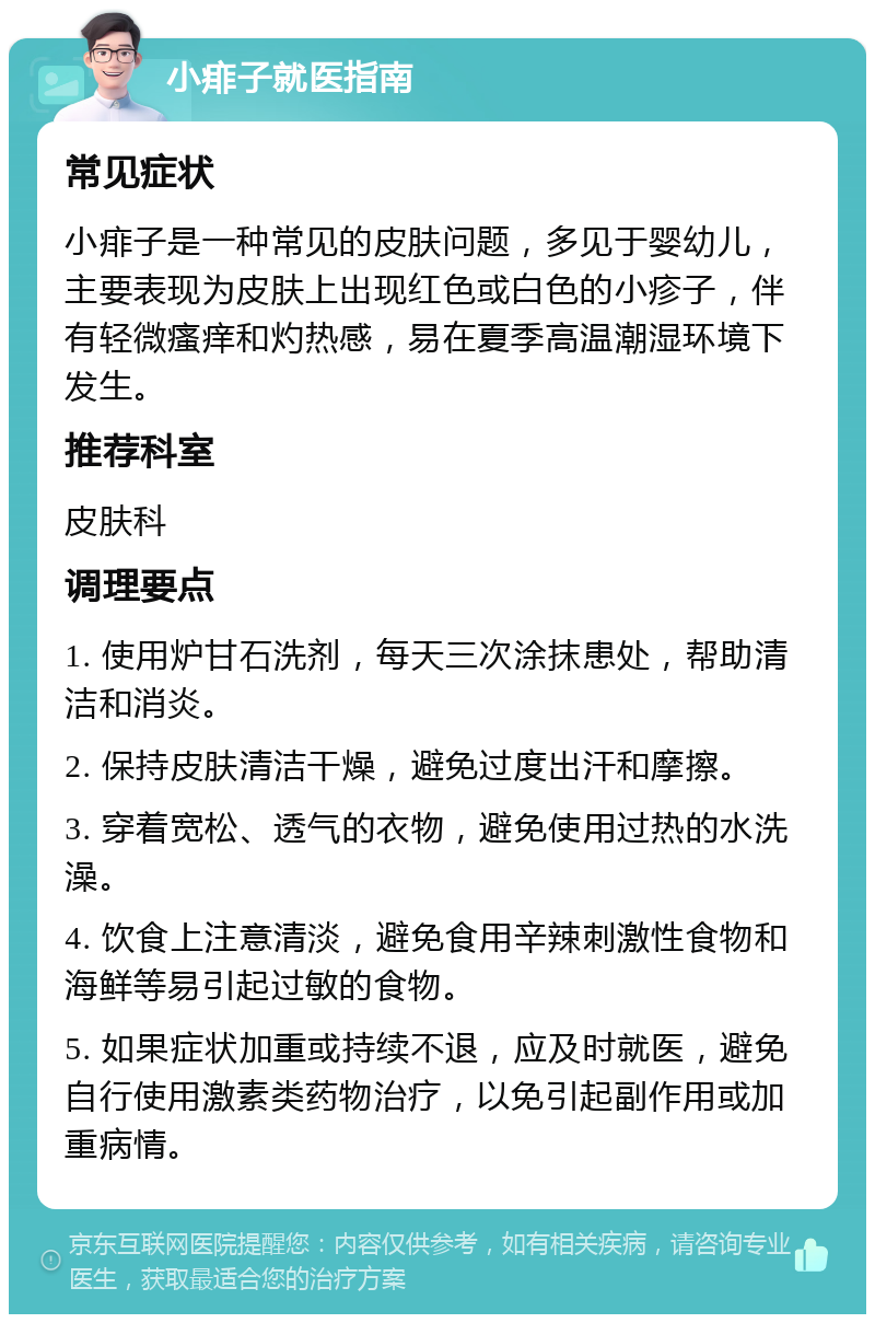 小痱子就医指南 常见症状 小痱子是一种常见的皮肤问题，多见于婴幼儿，主要表现为皮肤上出现红色或白色的小疹子，伴有轻微瘙痒和灼热感，易在夏季高温潮湿环境下发生。 推荐科室 皮肤科 调理要点 1. 使用炉甘石洗剂，每天三次涂抹患处，帮助清洁和消炎。 2. 保持皮肤清洁干燥，避免过度出汗和摩擦。 3. 穿着宽松、透气的衣物，避免使用过热的水洗澡。 4. 饮食上注意清淡，避免食用辛辣刺激性食物和海鲜等易引起过敏的食物。 5. 如果症状加重或持续不退，应及时就医，避免自行使用激素类药物治疗，以免引起副作用或加重病情。