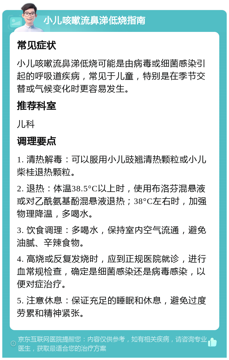 小儿咳嗽流鼻涕低烧指南 常见症状 小儿咳嗽流鼻涕低烧可能是由病毒或细菌感染引起的呼吸道疾病，常见于儿童，特别是在季节交替或气候变化时更容易发生。 推荐科室 儿科 调理要点 1. 清热解毒：可以服用小儿豉翘清热颗粒或小儿柴桂退热颗粒。 2. 退热：体温38.5°C以上时，使用布洛芬混悬液或对乙酰氨基酚混悬液退热；38°C左右时，加强物理降温，多喝水。 3. 饮食调理：多喝水，保持室内空气流通，避免油腻、辛辣食物。 4. 高烧或反复发烧时，应到正规医院就诊，进行血常规检查，确定是细菌感染还是病毒感染，以便对症治疗。 5. 注意休息：保证充足的睡眠和休息，避免过度劳累和精神紧张。