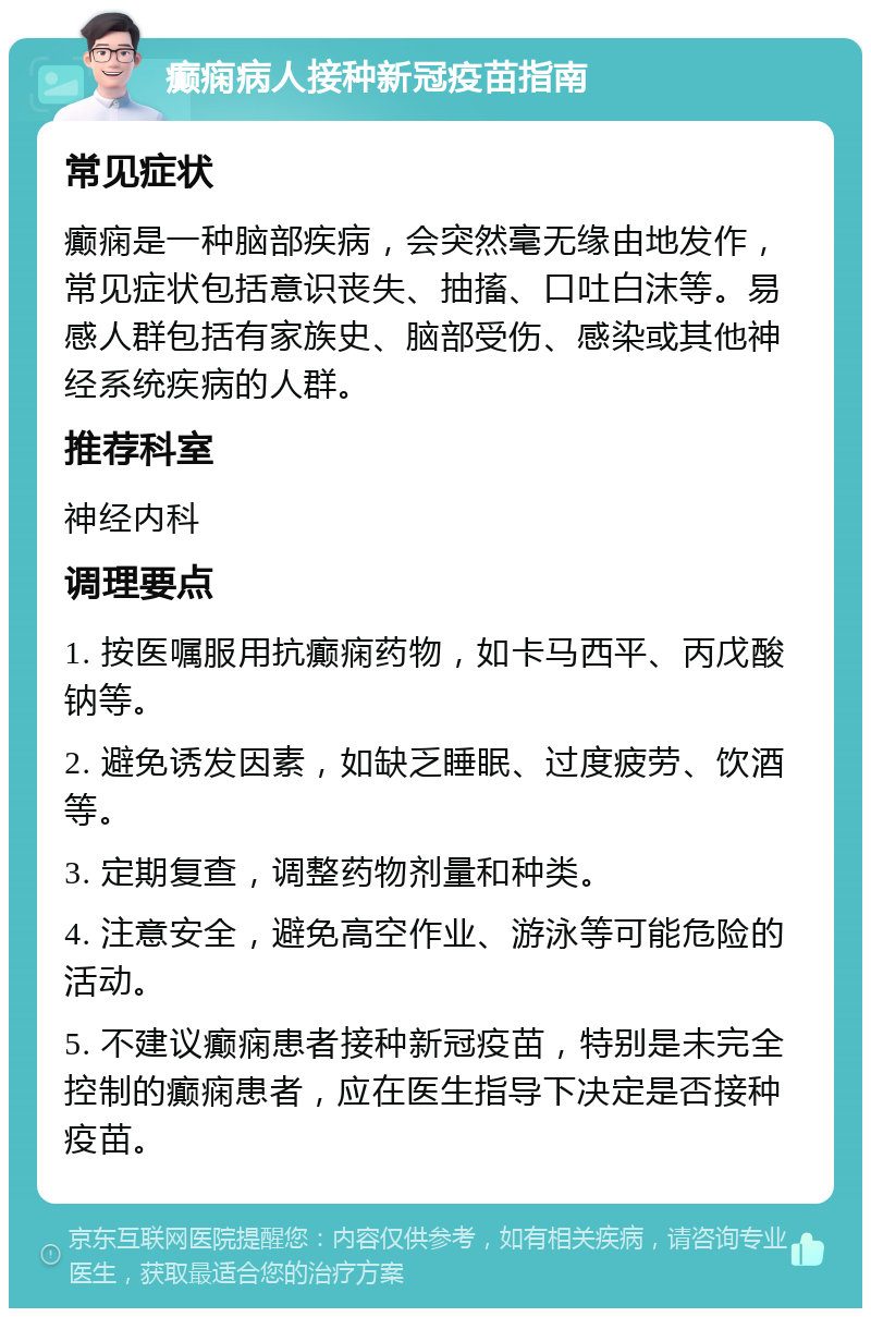 癫痫病人接种新冠疫苗指南 常见症状 癫痫是一种脑部疾病，会突然毫无缘由地发作，常见症状包括意识丧失、抽搐、口吐白沫等。易感人群包括有家族史、脑部受伤、感染或其他神经系统疾病的人群。 推荐科室 神经内科 调理要点 1. 按医嘱服用抗癫痫药物，如卡马西平、丙戊酸钠等。 2. 避免诱发因素，如缺乏睡眠、过度疲劳、饮酒等。 3. 定期复查，调整药物剂量和种类。 4. 注意安全，避免高空作业、游泳等可能危险的活动。 5. 不建议癫痫患者接种新冠疫苗，特别是未完全控制的癫痫患者，应在医生指导下决定是否接种疫苗。