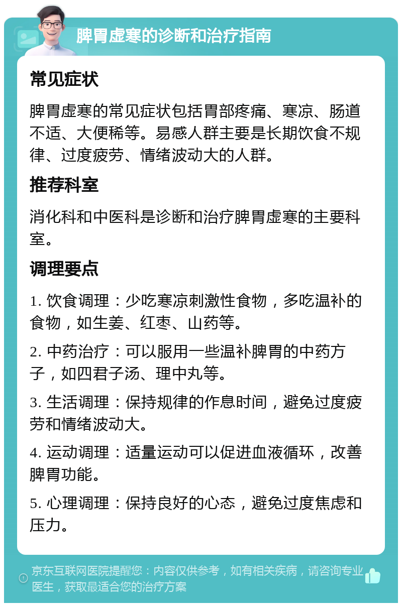 脾胃虚寒的诊断和治疗指南 常见症状 脾胃虚寒的常见症状包括胃部疼痛、寒凉、肠道不适、大便稀等。易感人群主要是长期饮食不规律、过度疲劳、情绪波动大的人群。 推荐科室 消化科和中医科是诊断和治疗脾胃虚寒的主要科室。 调理要点 1. 饮食调理：少吃寒凉刺激性食物，多吃温补的食物，如生姜、红枣、山药等。 2. 中药治疗：可以服用一些温补脾胃的中药方子，如四君子汤、理中丸等。 3. 生活调理：保持规律的作息时间，避免过度疲劳和情绪波动大。 4. 运动调理：适量运动可以促进血液循环，改善脾胃功能。 5. 心理调理：保持良好的心态，避免过度焦虑和压力。