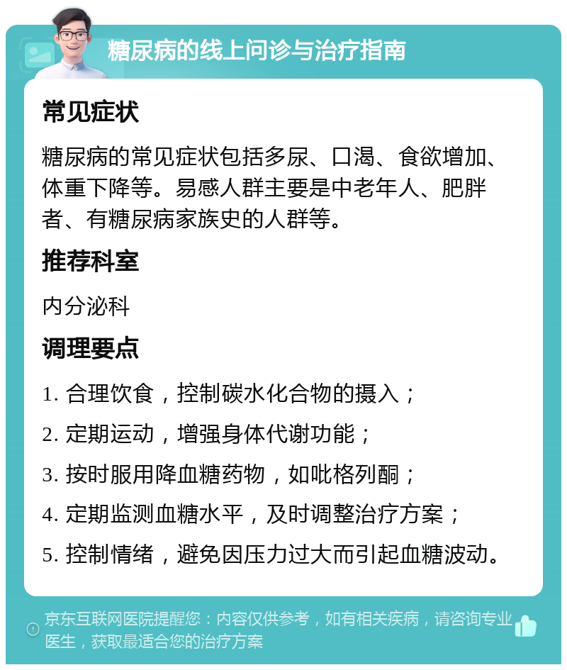 糖尿病的线上问诊与治疗指南 常见症状 糖尿病的常见症状包括多尿、口渴、食欲增加、体重下降等。易感人群主要是中老年人、肥胖者、有糖尿病家族史的人群等。 推荐科室 内分泌科 调理要点 1. 合理饮食，控制碳水化合物的摄入； 2. 定期运动，增强身体代谢功能； 3. 按时服用降血糖药物，如吡格列酮； 4. 定期监测血糖水平，及时调整治疗方案； 5. 控制情绪，避免因压力过大而引起血糖波动。