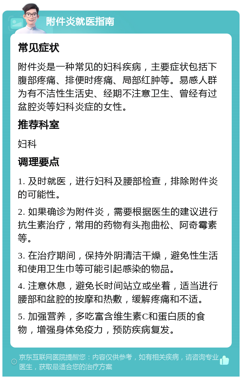 附件炎就医指南 常见症状 附件炎是一种常见的妇科疾病，主要症状包括下腹部疼痛、排便时疼痛、局部红肿等。易感人群为有不洁性生活史、经期不注意卫生、曾经有过盆腔炎等妇科炎症的女性。 推荐科室 妇科 调理要点 1. 及时就医，进行妇科及腰部检查，排除附件炎的可能性。 2. 如果确诊为附件炎，需要根据医生的建议进行抗生素治疗，常用的药物有头孢曲松、阿奇霉素等。 3. 在治疗期间，保持外阴清洁干燥，避免性生活和使用卫生巾等可能引起感染的物品。 4. 注意休息，避免长时间站立或坐着，适当进行腰部和盆腔的按摩和热敷，缓解疼痛和不适。 5. 加强营养，多吃富含维生素C和蛋白质的食物，增强身体免疫力，预防疾病复发。