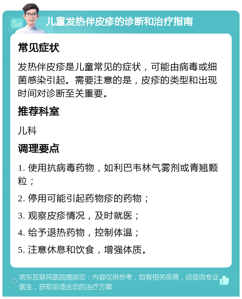 儿童发热伴皮疹的诊断和治疗指南 常见症状 发热伴皮疹是儿童常见的症状，可能由病毒或细菌感染引起。需要注意的是，皮疹的类型和出现时间对诊断至关重要。 推荐科室 儿科 调理要点 1. 使用抗病毒药物，如利巴韦林气雾剂或青翘颗粒； 2. 停用可能引起药物疹的药物； 3. 观察皮疹情况，及时就医； 4. 给予退热药物，控制体温； 5. 注意休息和饮食，增强体质。